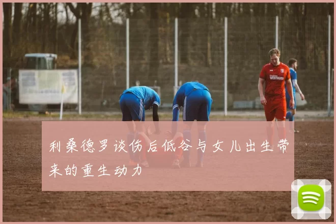 利桑德罗谈伤后低谷与女儿出生带来的重生动力