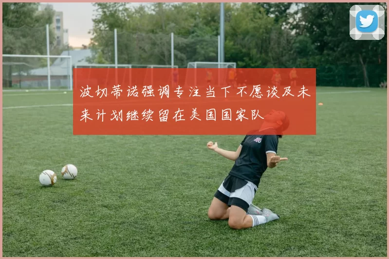 波切蒂诺强调专注当下不愿谈及未来计划继续留在美国国家队