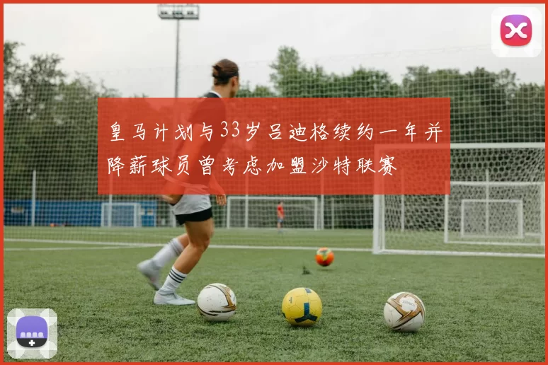 皇马计划与33岁吕迪格续约一年并降薪球员曾考虑加盟沙特联赛