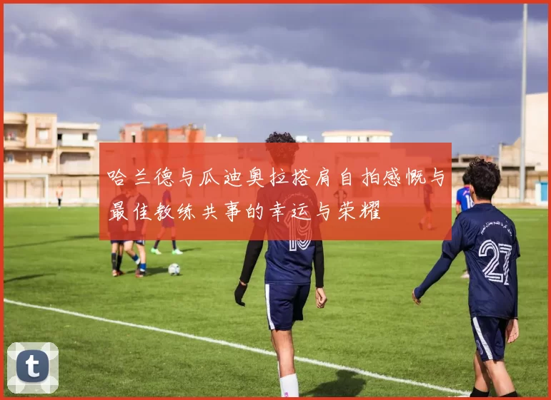 哈兰德与瓜迪奥拉搭肩自拍感慨与最佳教练共事的幸运与荣耀