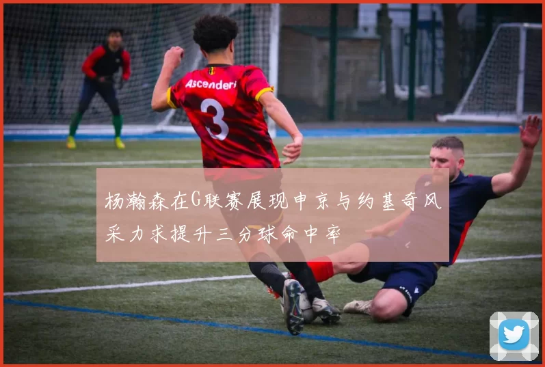 杨瀚森在G联赛展现申京与约基奇风采力求提升三分球命中率