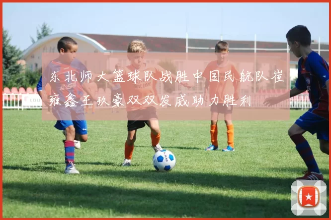 东北师大篮球队战胜中国民航队崔雍鑫王玖豪双双发威助力胜利