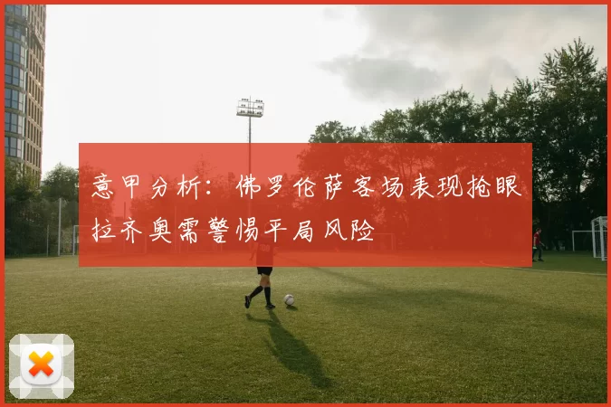 意甲分析：佛罗伦萨客场表现抢眼拉齐奥需警惕平局风险