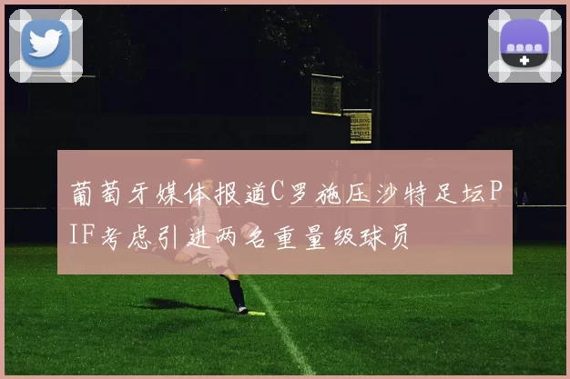 葡萄牙媒体报道C罗施压沙特足坛PIF考虑引进两名重量级球员