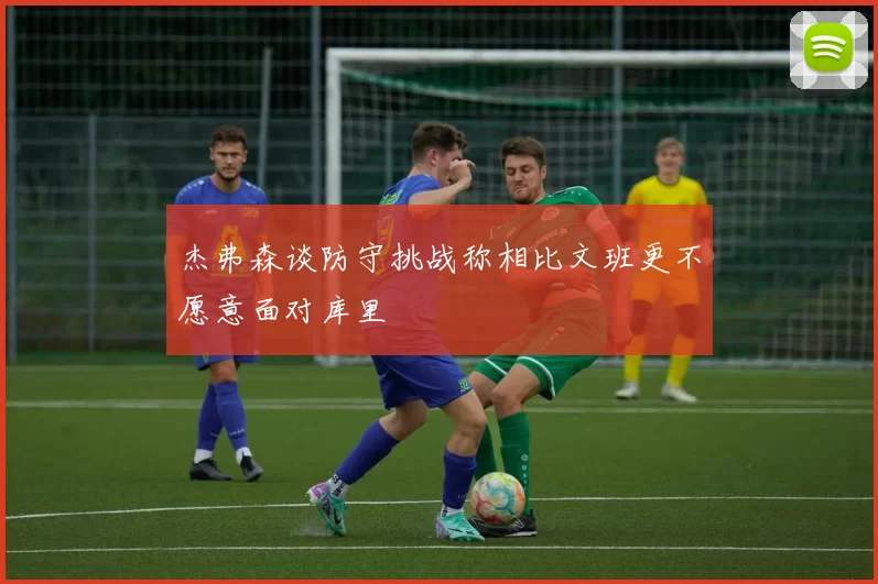 杰弗森谈防守挑战称相比文班更不愿意面对库里