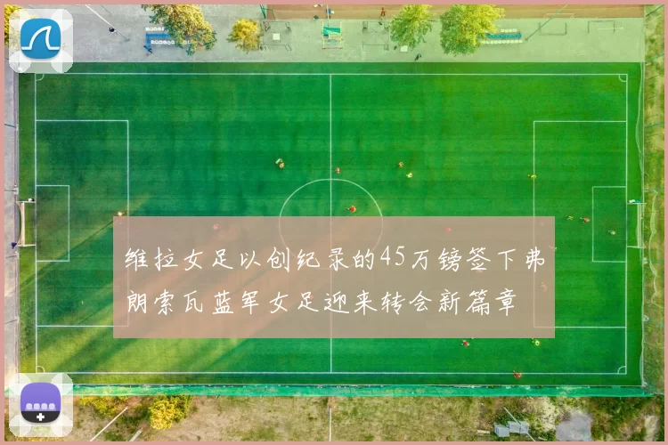维拉女足以创纪录的45万镑签下弗朗索瓦蓝军女足迎来转会新篇章