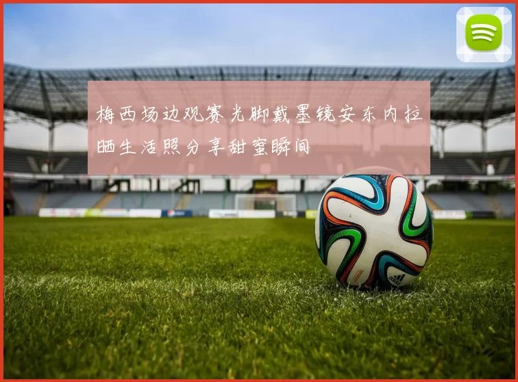 梅西场边观赛光脚戴墨镜安东内拉晒生活照分享甜蜜瞬间