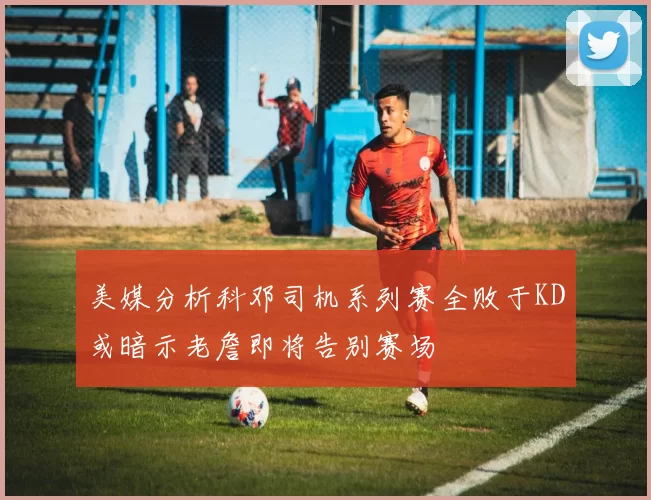 美媒分析科邓司机系列赛全败于KD或暗示老詹即将告别赛场
