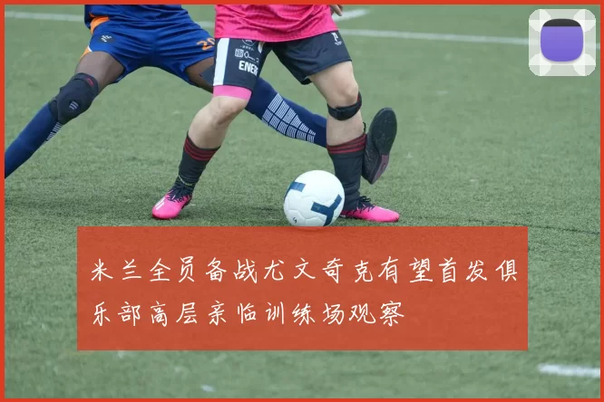 米兰全员备战尤文奇克有望首发俱乐部高层亲临训练场观察