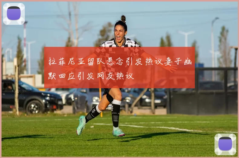 拉菲尼亚留队悬念引发热议妻子幽默回应引发网友热议