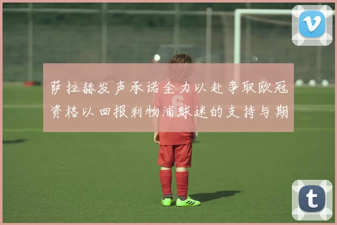 萨拉赫发声承诺全力以赴争取欧冠资格以回报利物浦球迷的支持与期待