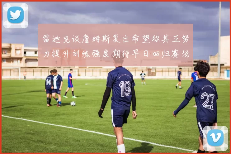 雷迪克谈詹姆斯复出希望称其正努力提升训练强度期待早日回归赛场