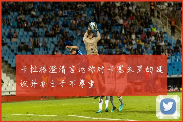 卡拉格澄清言论称对卡塞米罗的建议并非出于不尊重