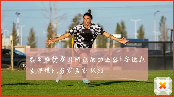 戴奇盛赞零封阿森纳的成就E安德森表现堪比劳斯莱斯级别