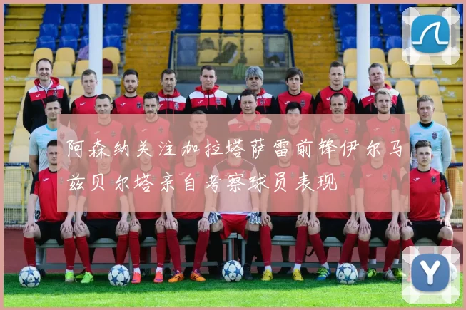 阿森纳关注加拉塔萨雷前锋伊尔马兹贝尔塔亲自考察球员表现