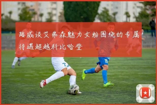 路威谈艾弗森魅力女粉围绕的专属待遇超越科比哈登