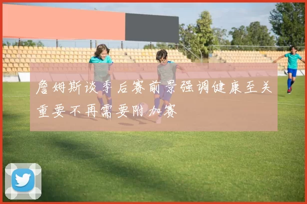 詹姆斯谈季后赛前景强调健康至关重要不再需要附加赛