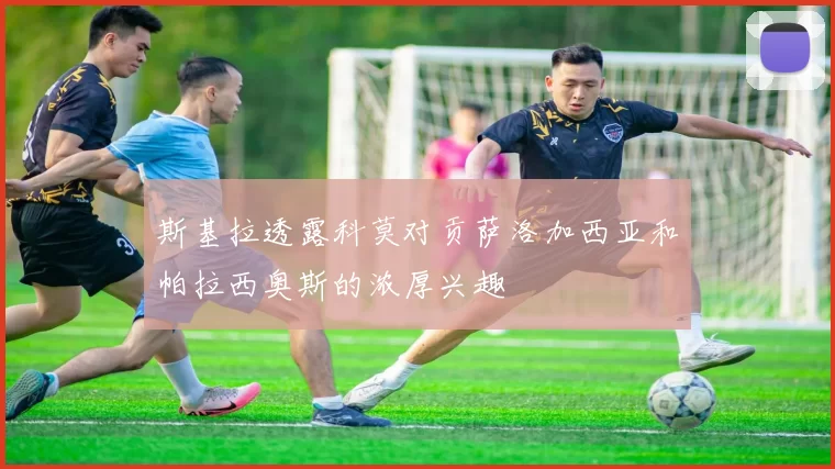 斯基拉透露科莫对贡萨洛加西亚和帕拉西奥斯的浓厚兴趣
