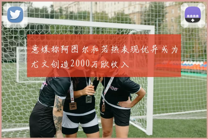 意媒称阿图尔和若热表现优异或为尤文创造2000万欧收入