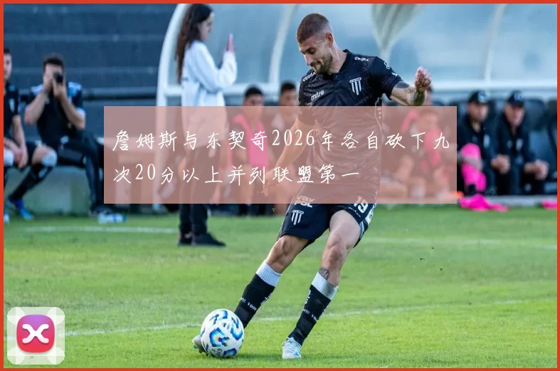 詹姆斯与东契奇2026年各自砍下九次20分以上并列联盟第一